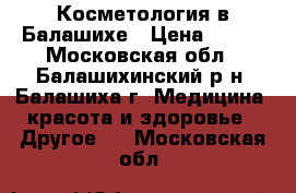 Косметология в Балашихе › Цена ­ 400 - Московская обл., Балашихинский р-н, Балашиха г. Медицина, красота и здоровье » Другое   . Московская обл.